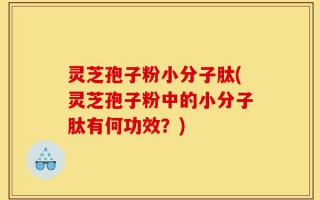 灵芝孢子粉小分子肽(灵芝孢子粉中的小分子肽有何功效？)