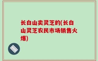 长白山卖灵芝的(长白山灵芝农民市场销售火爆)