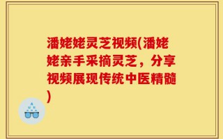 潘姥姥灵芝视频(潘姥姥亲手采摘灵芝，分享视频展现传统中医精髓)
