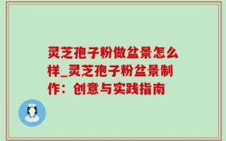 灵芝孢子粉做盆景怎么样_灵芝孢子粉盆景制作：创意与实践指南