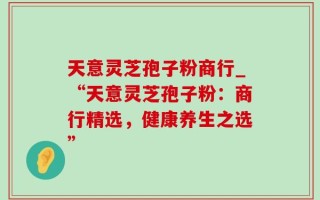 天意灵芝孢子粉商行_“天意灵芝孢子粉：商行精选，健康养生之选”