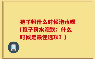 孢子粉什么时候泡水喝(孢子粉水泡饮：什么时候是最佳选项？)