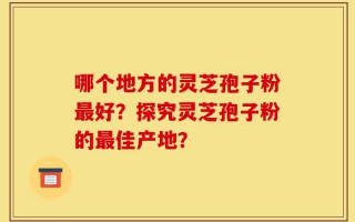 哪个地方的灵芝孢子粉最好？探究灵芝孢子粉的最佳产地？