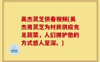 吴杰灵芝供春视频(吴杰用灵芝为村民供应充足蔬菜，人们拥护他的方式感人至深。)