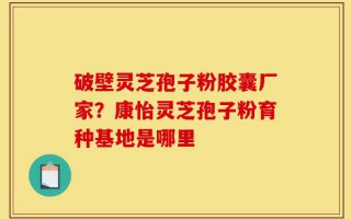 破壁灵芝孢子粉胶囊厂家？康怡灵芝孢子粉育种基地是哪里