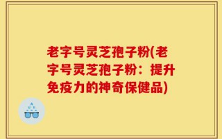 老字号灵芝孢子粉(老字号灵芝孢子粉：提升免疫力的神奇保健品)