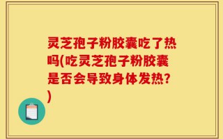 灵芝孢子粉胶囊吃了热吗(吃灵芝孢子粉胶囊是否会导致身体发热？)