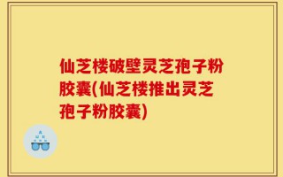 仙芝楼破壁灵芝孢子粉胶囊(仙芝楼推出灵芝孢子粉胶囊)