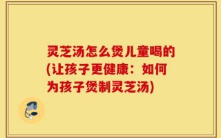 灵芝汤怎么煲儿童喝的(让孩子更健康：如何为孩子煲制灵芝汤)