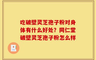 吃破壁灵芝孢子粉对身体有什么好处？同仁堂破壁灵芝孢子粉怎么样