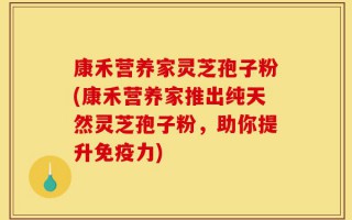 康禾营养家灵芝孢子粉(康禾营养家推出纯天然灵芝孢子粉，助你提升免疫力)