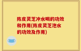 陈皮灵芝冲水喝的功效和作用(陈皮灵芝泡水的功效及作用)