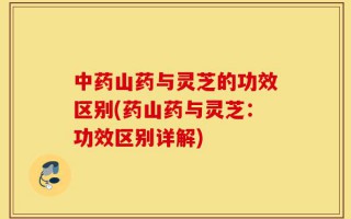 中药山药与灵芝的功效区别(药山药与灵芝：功效区别详解)