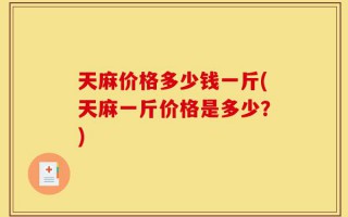 天麻价格多少钱一斤(天麻一斤价格是多少？)