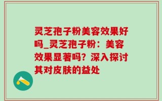 灵芝孢子粉美容效果好吗_灵芝孢子粉：美容效果显著吗？深入探讨其对皮肤的益处