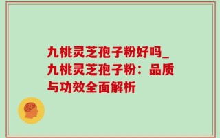 九桃灵芝孢子粉好吗_九桃灵芝孢子粉：品质与功效全面解析