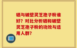 硒与破壁灵芝孢子粉谁好？对比分析硒和破壁灵芝孢子粉的功效与适用人群？