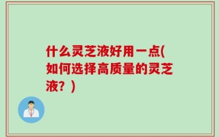 什么灵芝液好用一点(如何选择高质量的灵芝液？)