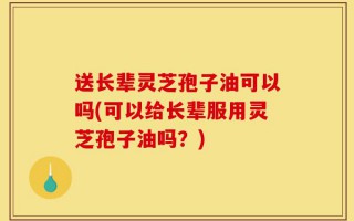 送长辈灵芝孢子油可以吗(可以给长辈服用灵芝孢子油吗？)