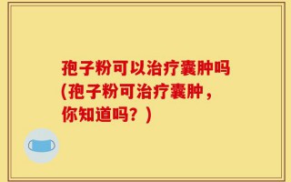 孢子粉可以治疗囊肿吗(孢子粉可治疗囊肿，你知道吗？)