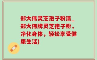 郑大伟灵芝孢子粉清_郑大伟牌灵芝孢子粉，净化身体，轻松享受健康生活)