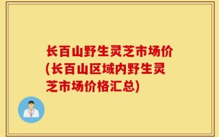 长百山野生灵芝市场价(长百山区域内野生灵芝市场价格汇总)