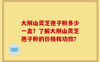 大别山灵芝孢子粉多少一盒？了解大别山灵芝孢子粉的价格和功效？