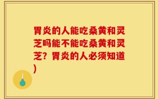 胃炎的人能吃桑黄和灵芝吗能不能吃桑黄和灵芝？胃炎的人必须知道)
