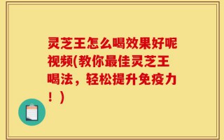 灵芝王怎么喝效果好呢视频(教你最佳灵芝王喝法，轻松提升免疫力！)
