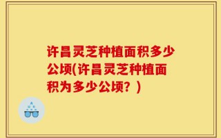 许昌灵芝种植面积多少公顷(许昌灵芝种植面积为多少公顷？)