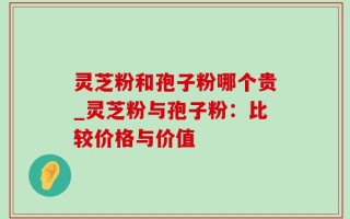 灵芝粉和孢子粉哪个贵_灵芝粉与孢子粉：比较价格与价值