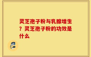 灵芝孢子粉与乳腺增生？灵芝孢子粉的功效是什么