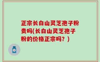 正宗长白山灵芝孢子粉贵吗(长白山灵芝孢子粉的价格正宗吗？)