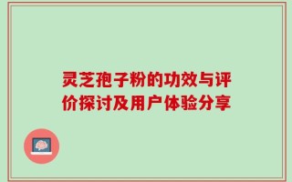灵芝孢子粉的功效与评价探讨及用户体验分享