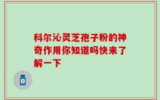 科尔沁灵芝孢子粉的神奇作用你知道吗快来了解一下