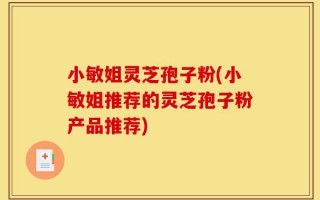 小敏姐灵芝孢子粉(小敏姐推荐的灵芝孢子粉产品推荐)