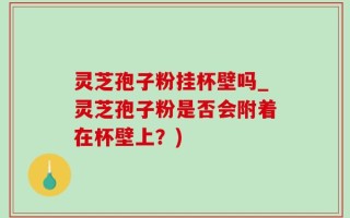 灵芝孢子粉挂杯壁吗_灵芝孢子粉是否会附着在杯壁上？)