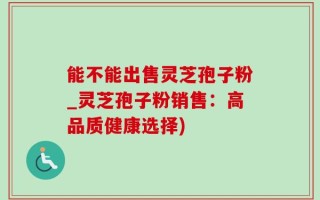 能不能出售灵芝孢子粉_灵芝孢子粉销售：高品质健康选择)