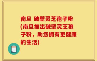 南旦 破壁灵芝孢子粉(南旦推出破壁灵芝孢子粉，助您拥有更健康的生活)
