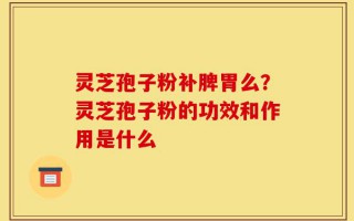 灵芝孢子粉补脾胃么？灵芝孢子粉的功效和作用是什么