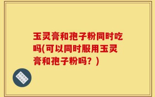 玉灵膏和孢子粉同时吃吗(可以同时服用玉灵膏和孢子粉吗？)