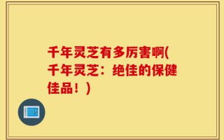 千年灵芝有多厉害啊(千年灵芝：绝佳的保健佳品！)