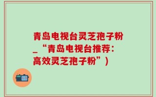 青岛电视台灵芝孢子粉_“青岛电视台推荐：高效灵芝孢子粉”)