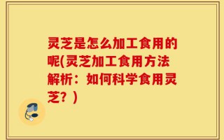 灵芝是怎么加工食用的呢(灵芝加工食用方法解析：如何科学食用灵芝？)