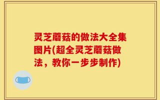 灵芝蘑菇的做法大全集图片(超全灵芝蘑菇做法，教你一步步制作)