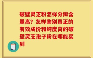 破壁灵芝粉怎样分辨含量高？怎样鉴别真正的有效成份和纯度高的破壁灵芝孢子粉在哪能买到