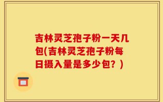 吉林灵芝孢子粉一天几包(吉林灵芝孢子粉每日摄入量是多少包？)