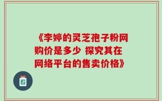 《李婷的灵芝孢子粉网购价是多少 探究其在网络平台的售卖价格》