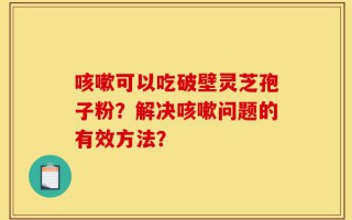 咳嗽可以吃破壁灵芝孢子粉？解决咳嗽问题的有效方法？
