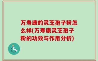 万寿康的灵芝孢子粉怎么样(万寿康灵芝孢子粉的功效与作用分析)